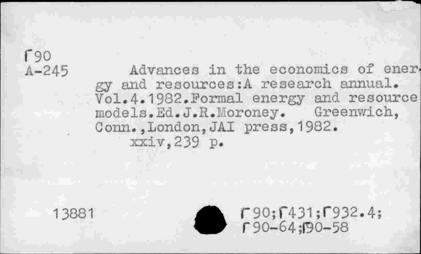 ﻿i'9O
A-245	Advances in the economics of enen
gy and resources:A research annual. Vol.4.1982.Formal energy and resource models.Ed.J.R.Moroney.	Greenwich,
Conn.,London,JAI press,1982.
xxiv,239 p*
13881
aT9O;r431;r932.4;
f90-64 ;D0-58